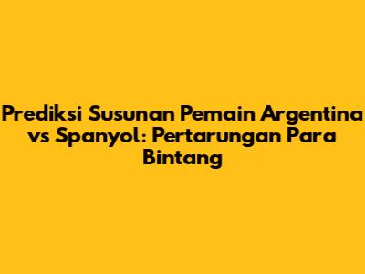 Prediksi Susunan Pemain Argentina vs Spanyol: Pertarungan Para Bintang