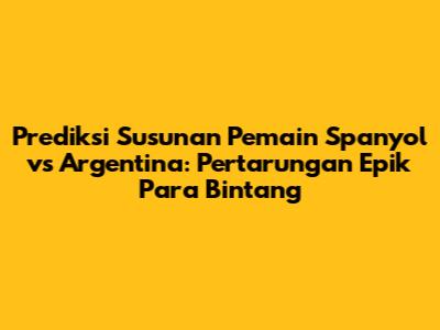 Prediksi Susunan Pemain Spanyol vs Argentina: Pertarungan Epik Para Bintang