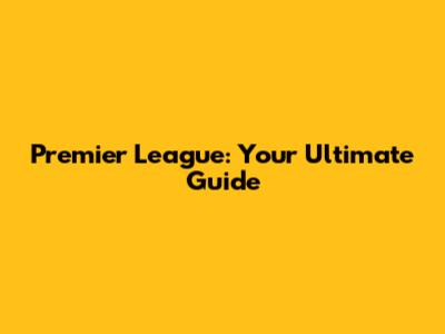 Premier League: Your Ultimate Guide