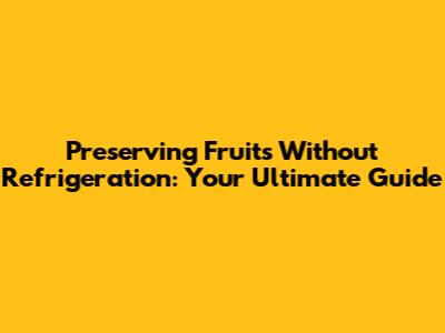 Preserving Fruits Without Refrigeration: Your Ultimate Guide