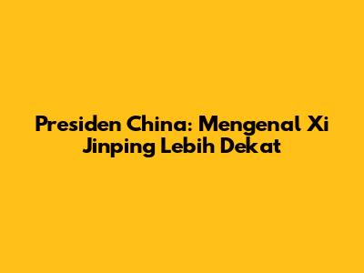 Presiden China: Mengenal Xi Jinping Lebih Dekat