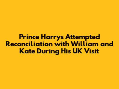 Prince Harry's Attempted Reconciliation with William and Kate During His UK Visit
