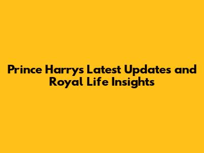 Prince Harry's Latest Updates and Royal Life Insights