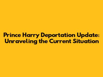 Prince Harry Deportation Update: Unraveling the Current Situation