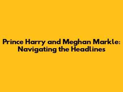 Prince Harry and Meghan Markle: Navigating the Headlines