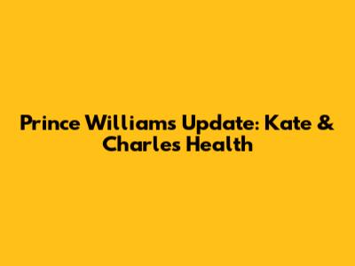 Prince William's Update: Kate & Charles' Health