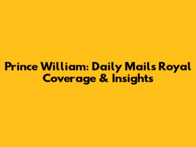 Prince William: Daily Mail's Royal Coverage & Insights