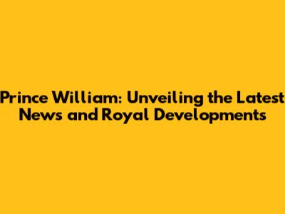 Prince William: Unveiling the Latest News and Royal Developments