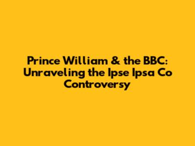 Prince William & the BBC: Unraveling the Ipse Ipsa Co Controversy