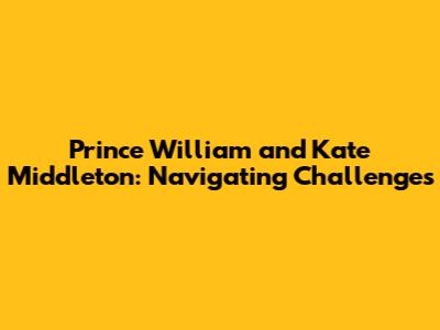 Prince William and Kate Middleton: Navigating Challenges