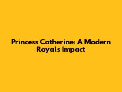 Princess Catherine: A Modern Royal's Impact
