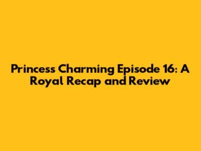 Princess Charming Episode 16: A Royal Recap and Review