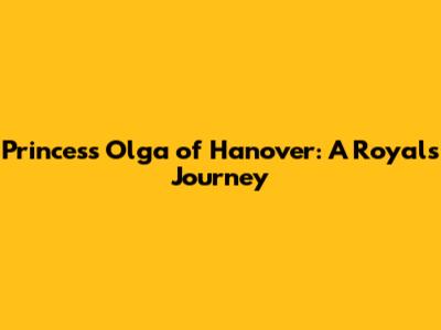Princess Olga of Hanover: A Royal's Journey