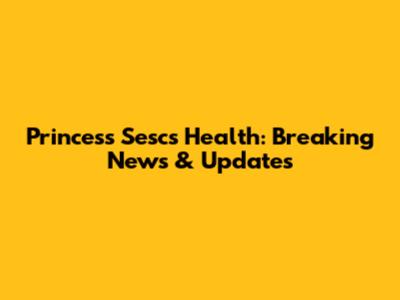 Princess Sesc's Health: Breaking News & Updates