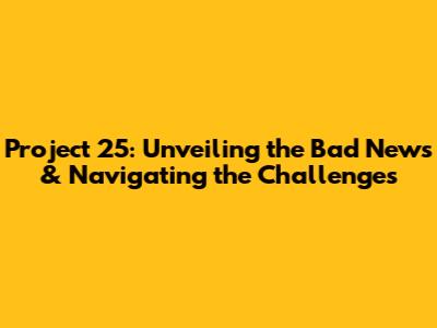 Project 25: Unveiling the Bad News & Navigating the Challenges