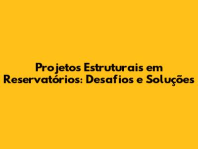Projetos Estruturais em Reservatórios: Desafios e Soluções