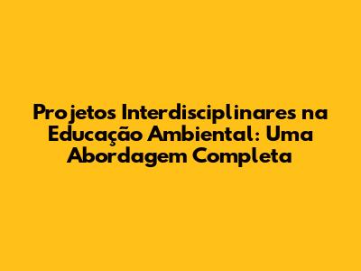 Projetos Interdisciplinares na Educação Ambiental: Uma Abordagem Completa