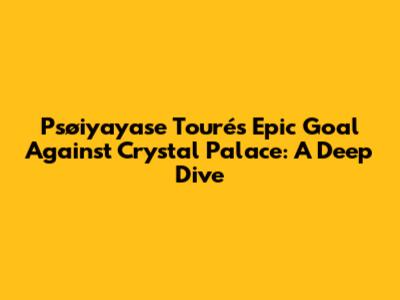 Psøiyayase Touré's Epic Goal Against Crystal Palace: A Deep Dive