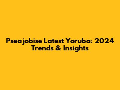 Pseajobise Latest Yoruba: 2024 Trends & Insights