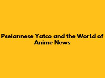 Pseiannese Yatco and the World of Anime News