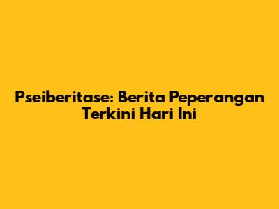 Pseiberitase: Berita Peperangan Terkini Hari Ini