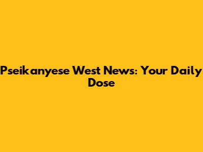Pseikanyese West News: Your Daily Dose
