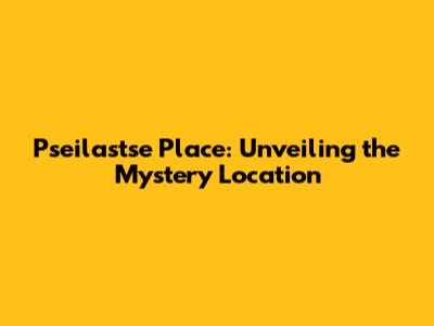 Pseilastse Place: Unveiling the Mystery Location