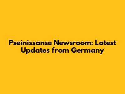 Pseinissanse Newsroom: Latest Updates from Germany