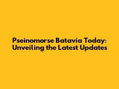 Pseinomorse Batavia Today: Unveiling the Latest Updates