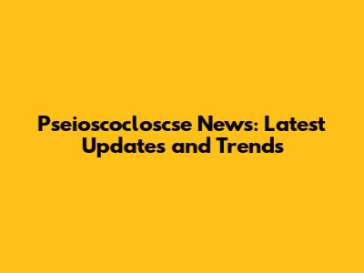 Pseioscocloscse News: Latest Updates and Trends