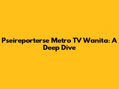 Pseireporterse Metro TV Wanita: A Deep Dive