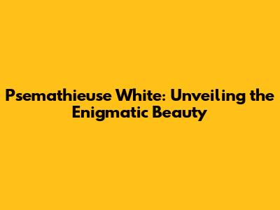 Psemathieuse White: Unveiling the Enigmatic Beauty