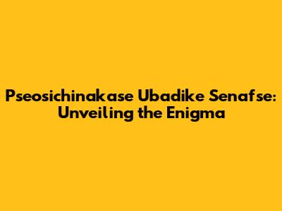 Pseosichinakase Ubadike Senafse: Unveiling the Enigma
