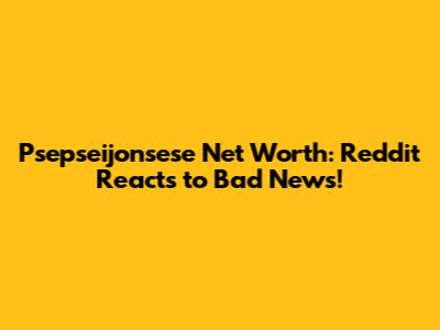 Psepseijonsese Net Worth: Reddit Reacts to Bad News!