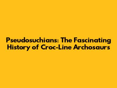 Pseudosuchians: The Fascinating History of Croc-Line Archosaurs