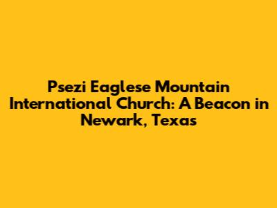 Psezi Eaglese Mountain International Church: A Beacon in Newark, Texas