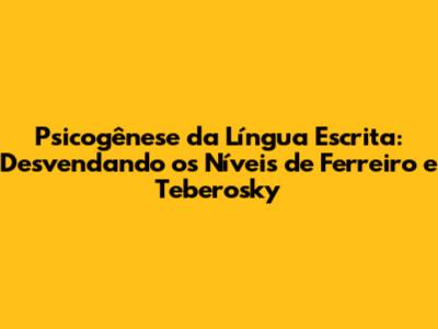 Psicogênese da Língua Escrita: Desvendando os Níveis de Ferreiro e Teberosky