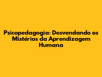 Psicopedagogia: Desvendando os Mistérios da Aprendizagem Humana