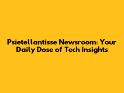 Psietellantisse Newsroom: Your Daily Dose of Tech Insights