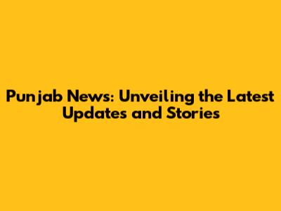 Punjab News: Unveiling the Latest Updates and Stories