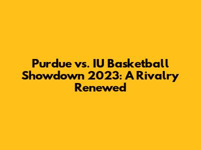 Purdue vs. IU Basketball Showdown 2023: A Rivalry Renewed