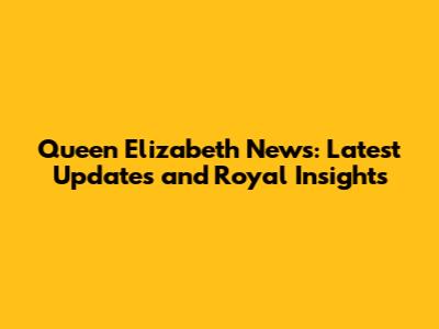 Queen Elizabeth News: Latest Updates and Royal Insights