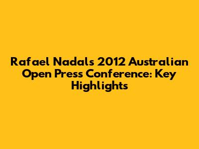 Rafael Nadal's 2012 Australian Open Press Conference: Key Highlights