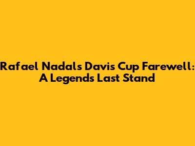 Rafael Nadal's Davis Cup Farewell: A Legend's Last Stand