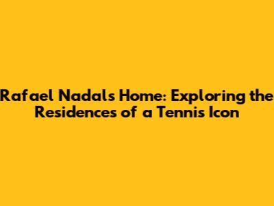Rafael Nadal's Home: Exploring the Residences of a Tennis Icon