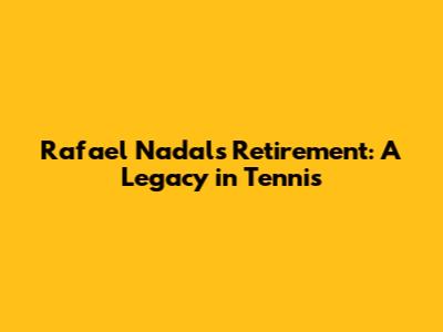 Rafael Nadal's Retirement: A Legacy in Tennis