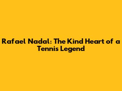 Rafael Nadal: The Kind Heart of a Tennis Legend