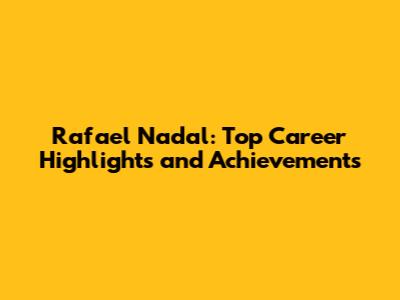 Rafael Nadal: Top Career Highlights and Achievements
