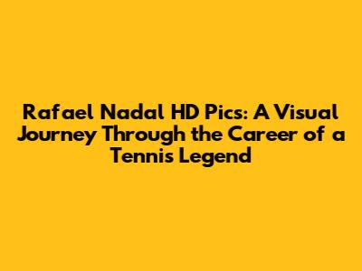 Rafael Nadal HD Pics: A Visual Journey Through the Career of a Tennis Legend