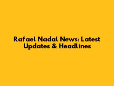 Rafael Nadal News: Latest Updates & Headlines